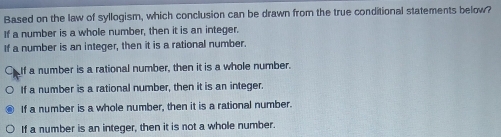 Based on the law of syllogism, which conclusion can be drawn from the true conditional statements below?
If a number is a whole number, then it is an integer.
If a number is an integer, then it is a rational number.
Calf a number is a rational number, then it is a whole number.
If a number is a rational number, then it is an integer.
If a number is a whole number, then it is a rational number.
If a number is an integer, then it is not a whole number.