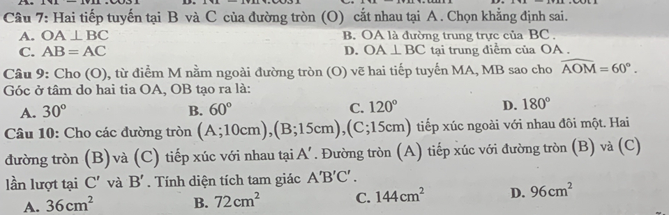 Hai tiếp tuyến tại B và C của đường tròn (O) cắt nhau tại A. Chọn khẳng định sai.
A. OA⊥ BC B. OA là đường trung trực của BC.
C. AB=AC D. OA⊥ BC tại trung điểm của OA.
Câu 9: Cho (O), từ điểm M nằm ngoài đường tròn (O) vẽ hai tiếp tuyến MA, MB sao cho widehat AOM=60°. 
Góc ở tâm do hai tia OA, OB tạo ra là:
A. 30° B. 60° C. 120° D. 180°
Câu 10: Cho các đường tròn (A;10cm), (B;15cm), (C;15cm) () tiếp xúc ngoài với nhau đôi một. Hai
đường tròn (B)và 1 (C) tiếp xúc với nhau tại. A'. Đường tròn (A) tiếp xúc với đường tròn (B) và (C)
lần lượt tại C' và B' Tính diện tích tam giác A'B'C'.
A. 36cm^2 B. 72cm^2 C. 144cm^2 D. 96cm^2