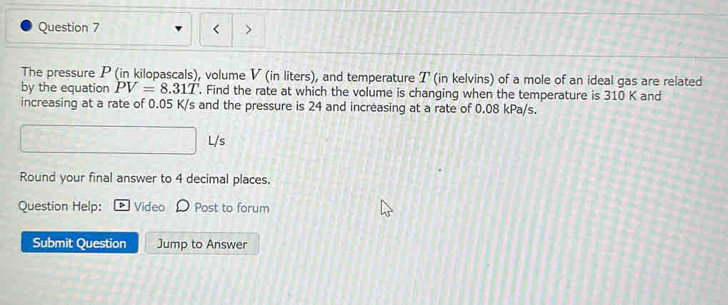 The pressure P (in kilopascals), volume V (in liters), and temperature T (in kelvins) of a mole of an ideal gas are related 
by the equation PV=8.31T. Find the rate at which the volume is changing when the temperature is 310 K and 
increasing at a rate of 0.05 K/s and the pressure is 24 and increasing at a rate of 0.08 kPa/s.
L/s
Round your final answer to 4 decimal places. 
Question Help: Vide Post to forum 
Submit Question Jump to Answer