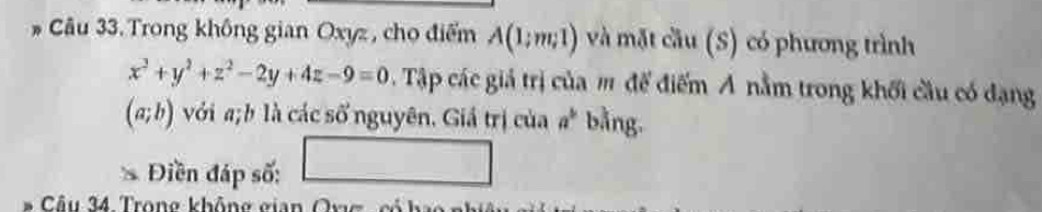 Trong không gian Oxyz , cho điểm A(1;m;1) và mặt cầu (S) có phương trình
x^2+y^2+z^2-2y+4z-9=0 Tập các giả trị của m để điểm Á nằm trong khối cầu có dạng
(a;b) với a; b là các số nguyên. Giả trị của a^b bằng. 
Điền đáp số: □ 
Câu 34. Trong không gian Ov