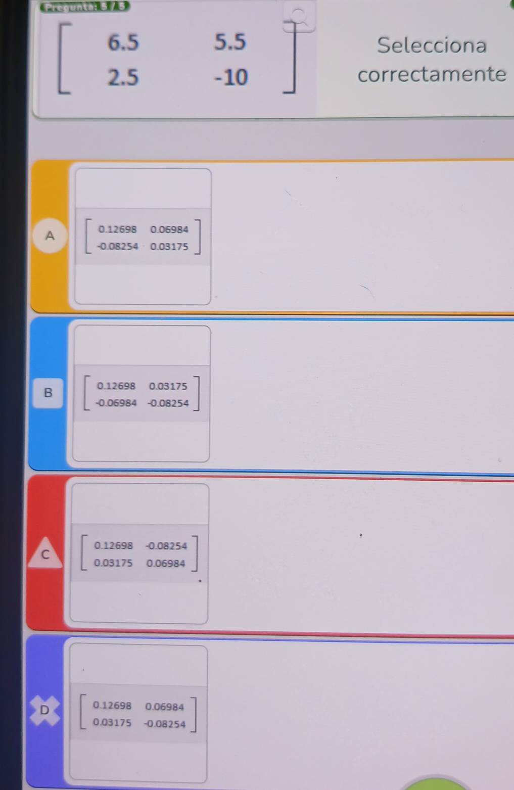 Preounta: 5 / 5
6.5 Selecciona
-- 
2.5
beginarrayr 5.5 -10endarray
correctamente
A beginbmatrix 0.12698&0.06984 -0.08254&0.03175endbmatrix
B beginbmatrix 0.12698&0.03175 -0.06984&0.08254endbmatrix
c beginbmatrix 0.12698&-0.08254 0.031750.06984endbmatrix
D beginbmatrix 0.12698&0.06984 0.03175&-0.08254endbmatrix