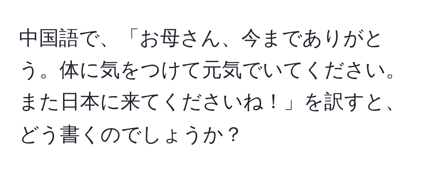 中国語で、「お母さん、今までありがとう。体に気をつけて元気でいてください。また日本に来てくださいね！」を訳すと、どう書くのでしょうか？