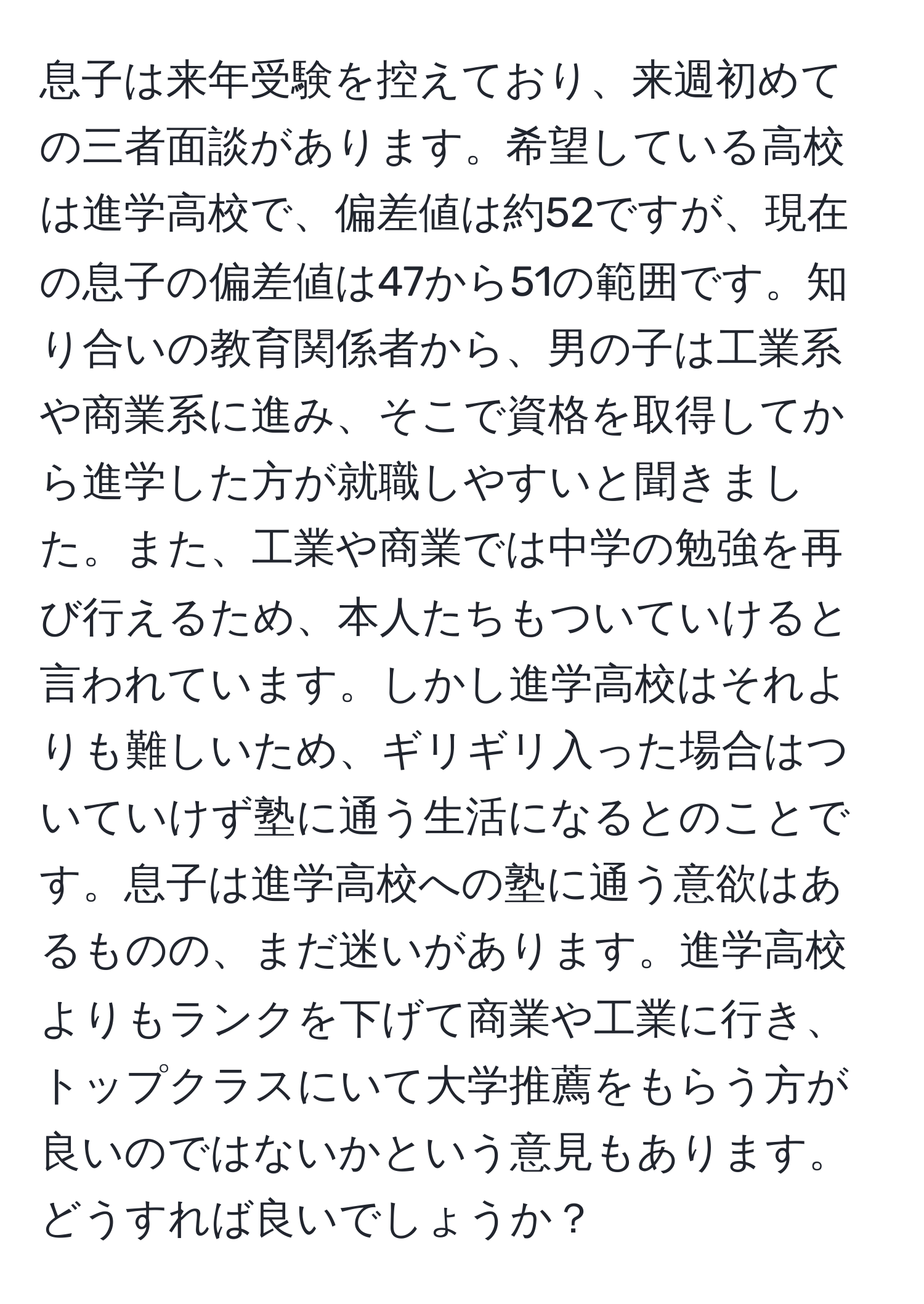 息子は来年受験を控えており、来週初めての三者面談があります。希望している高校は進学高校で、偏差値は約52ですが、現在の息子の偏差値は47から51の範囲です。知り合いの教育関係者から、男の子は工業系や商業系に進み、そこで資格を取得してから進学した方が就職しやすいと聞きました。また、工業や商業では中学の勉強を再び行えるため、本人たちもついていけると言われています。しかし進学高校はそれよりも難しいため、ギリギリ入った場合はついていけず塾に通う生活になるとのことです。息子は進学高校への塾に通う意欲はあるものの、まだ迷いがあります。進学高校よりもランクを下げて商業や工業に行き、トップクラスにいて大学推薦をもらう方が良いのではないかという意見もあります。どうすれば良いでしょうか？