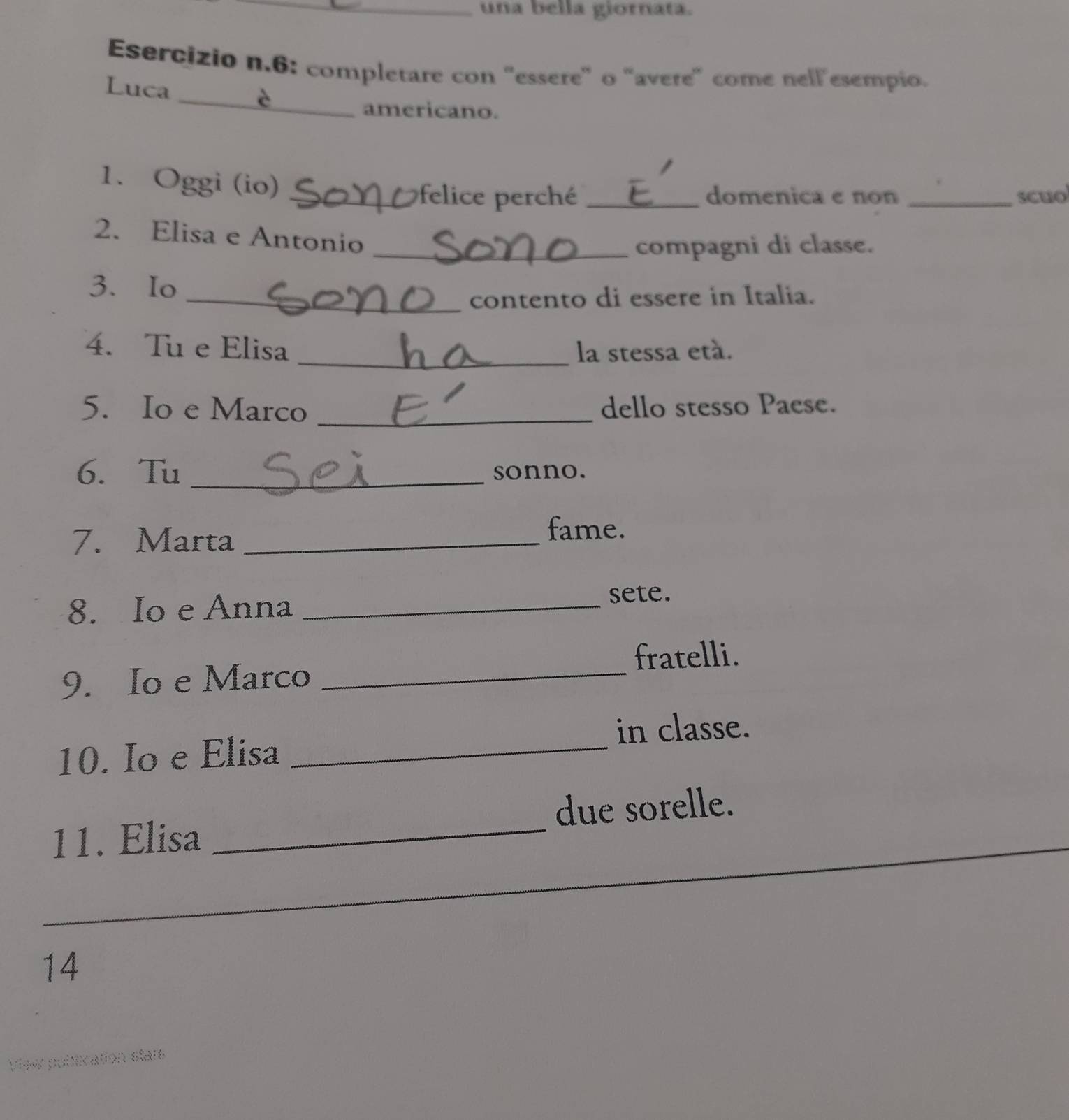 una bella giornata. 
Esercizio n.6: completare con 'essere" o "avere" come nellesempio. 
_ 
Luca 
americano. 
1. Oggi (io)_ 
felice perché _domenica e non _scuo 
2. Elisa e Antonio 
_compagni di classe. 
3. Io 
_contento di essere in Italia. 
4. Tu e Elisa _la stessa etá. 
5. Io e Marco _dello stesso Paese. 
6. Tu _sonno. 
7. Marta_ 
fame. 
8. Io e Anna _sete. 
9. Io e Marco _fratelli. 
in classe. 
10. Io e Elisa_ 
_ 
11. Elisa _due sorelle. 
14 
View publication stars