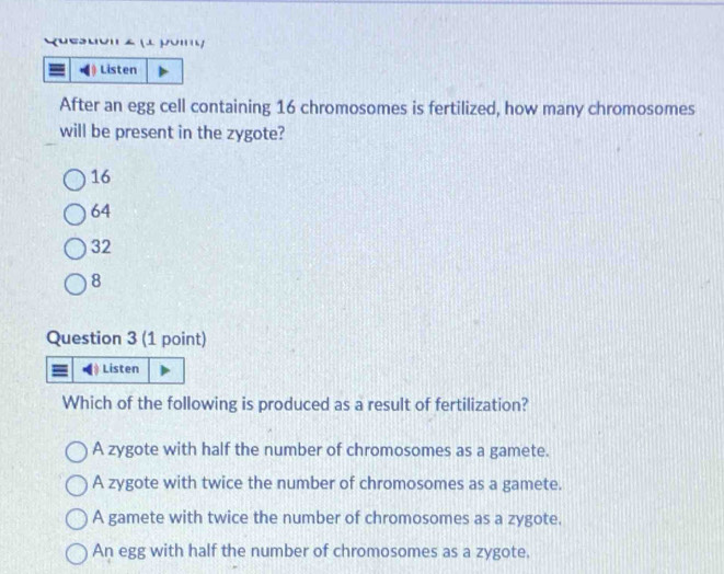 Quesuo' z (1 jomy
Listen
After an egg cell containing 16 chromosomes is fertilized, how many chromosomes
will be present in the zygote?
16
64
32
8
Question 3 (1 point)
Listen
Which of the following is produced as a result of fertilization?
A zygote with half the number of chromosomes as a gamete.
A zygote with twice the number of chromosomes as a gamete.
A gamete with twice the number of chromosomes as a zygote.
An egg with half the number of chromosomes as a zygote.