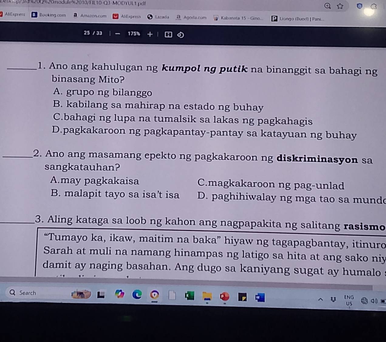 Desktop/3rd%20Q%20module%2010/FIL10-Q3-MODYUL1.pdf
AliExpress Booking.com a Amazon.com AliExpress Lazada Agoda.com Kabanata 15 - Gino... 9 Liungo (Buorl) | Pani...
25 / 33 | 175%
_1. Ano ang kahulugan ng kumpol ng putik na binanggit sa bahagi ng
binasang Mito?
A. grupo ng bilanggo
B. kabilang sa mahirap na estado ng buhay
C.bahagi ng lupa na tumalsik sa lakas ng pagkahagis
D.pagkakaroon ng pagkapantay-pantay sa katayuan ng buhay
_2. Ano ang masamang epekto ng pagkakaroon ng diskriminasyon sa
sangkatauhan?
A.may pagkakaisa C.magkakaroon ng pag-unlad
B. malapit tayo sa isa’t isa D. paghihiwalay ng mga tao sa mundo
_3. Aling kataga sa loob ng kahon ang nagpapakita ng salitang rasismo
“Tumayo ka, ikaw, maitim na baka” hiyaw ng tagapagbantay, itinuro
Sarah at muli na namang hinampas ng latigo sa hita at ang sako niy
damit ay naging basahan. Ang dugo sa kaniyang sugat ay humalo s
Search
y ENG
US 4
