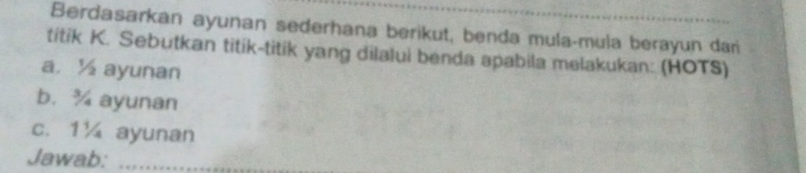 Berdasarkan ayunan sederhana berikut, benda mula-mula berayun dari 
titik K. Sebutkan titik-titik yang dilalui benda apabila melakukan: (HOTS) 
a. ½ ayunan 
b. ¾ ayunan 
c. 1¼ ayunan 
Jawab:_