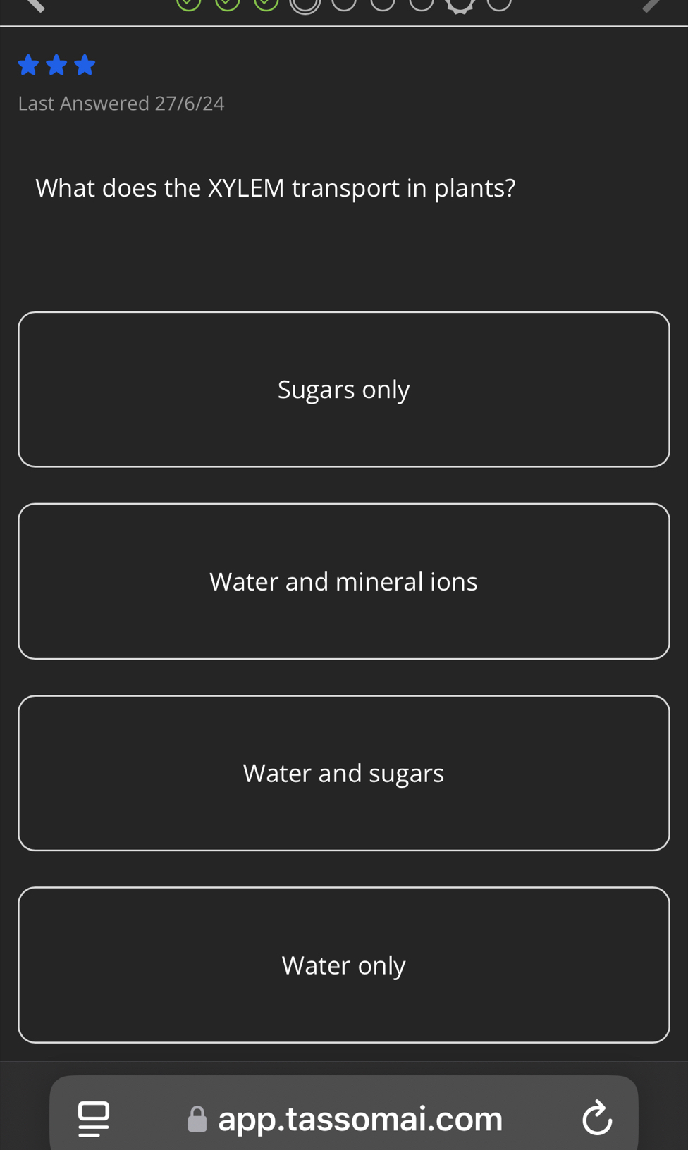 Last Answered 27/6/24
What does the XYLEM transport in plants?
Sugars only
Water and mineral ions
Water and sugars
Water only
app.tassomai.com