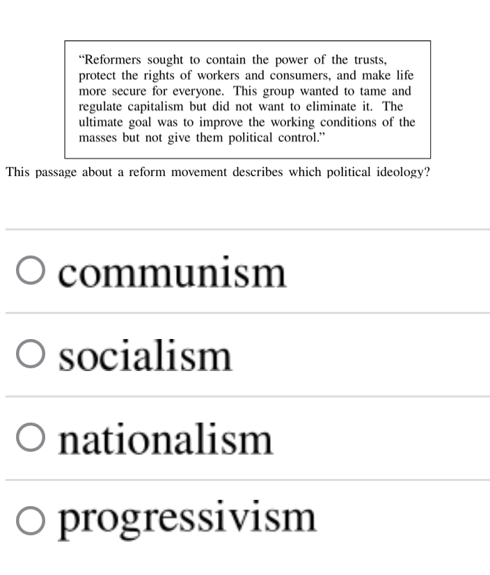 “Reformers sought to contain the power of the trusts,
protect the rights of workers and consumers, and make life
more secure for everyone. This group wanted to tame and
regulate capitalism but did not want to eliminate it. The
ultimate goal was to improve the working conditions of the
masses but not give them political control.”
This passage about a reform movement describes which political ideology?
communism
socialism
nationalism
progressivism