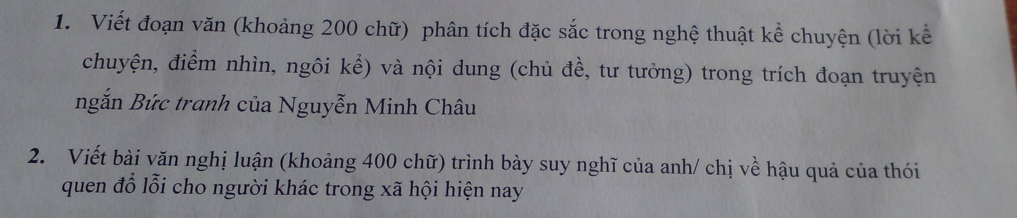 Viết đoạn văn (khoảng 200 chữ) phân tích đặc sắc trong nghệ thuật kể chuyện (lời kể 
chuyện, điểm nhìn, ngôi kể) và nội dung (chủ đề, tư tưởng) trong trích đoạn truyện 
ngắn Bức tranh của Nguyễn Minh Châu 
2. Viết bài văn nghị luận (khoảng 400 chữ) trình bày suy nghĩ của anh/ chị về hậu quả của thói 
quen đổ lỗi cho người khác trong xã hội hiện nay