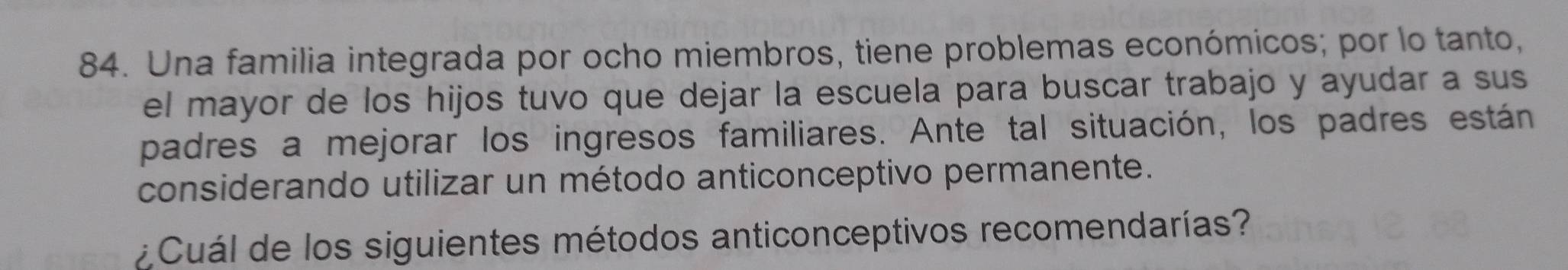 Una familia integrada por ocho miembros, tiene problemas económicos; por lo tanto, 
el mayor de los hijos tuvo que dejar la escuela para buscar trabajo y ayudar a sus 
padres a mejorar los ingresos familiares. Ante tal situación, los padres están 
considerando utilizar un método anticonceptivo permanente. 
: Cuál de los siguientes métodos anticonceptivos recomendarías?