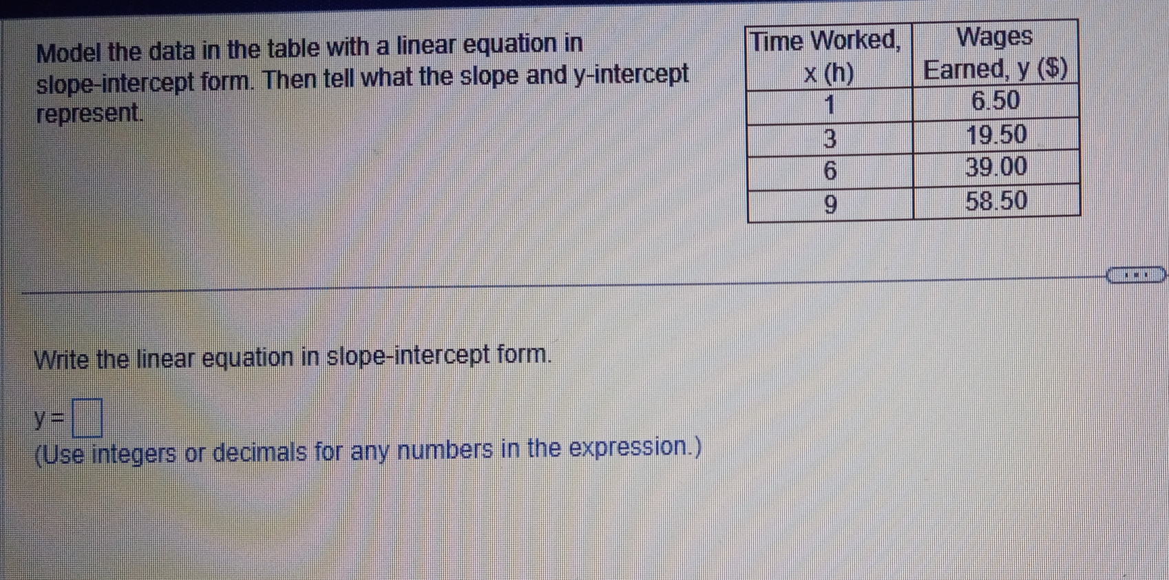 Model the data in the table with a linear equation in 
slope-intercept form. Then tell what the slope and y-intercept
represent.
. - .
Write the linear equation in slope-intercept form.
y=□
(Use integers or decimals for any numbers in the expression.)