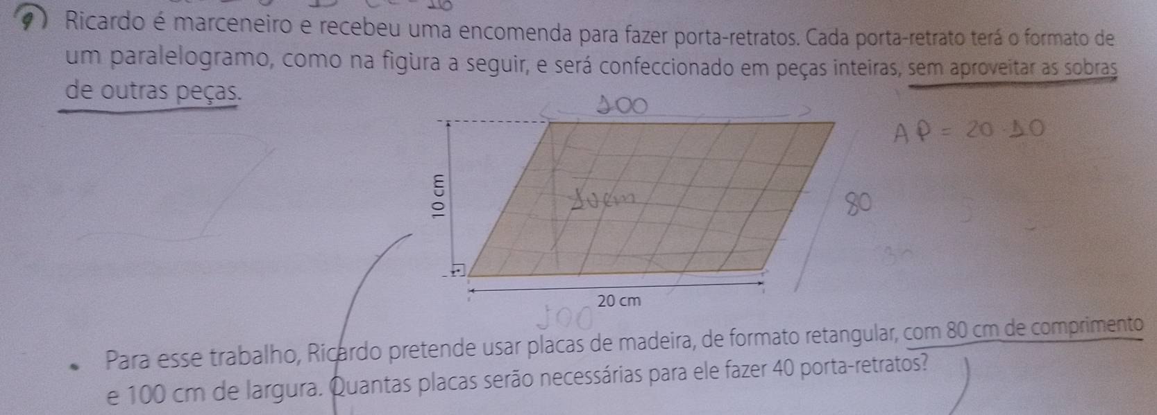 ) Ricardo é marceneiro e recebeu uma encomenda para fazer porta-retratos. Cada porta-retrato terá o formato de 
um paralelogramo, como na figura a seguir, e será confeccionado em peças inteiras, sem aproveitar as sobras 
de outras peças. 
Para esse trabalho, Ricardo pretende usar placas de madeira, de formato retangular, com 80 cm de comprimento 
e 100 cm de largura. Quantas placas serão necessárias para ele fazer 40 porta-retratos?