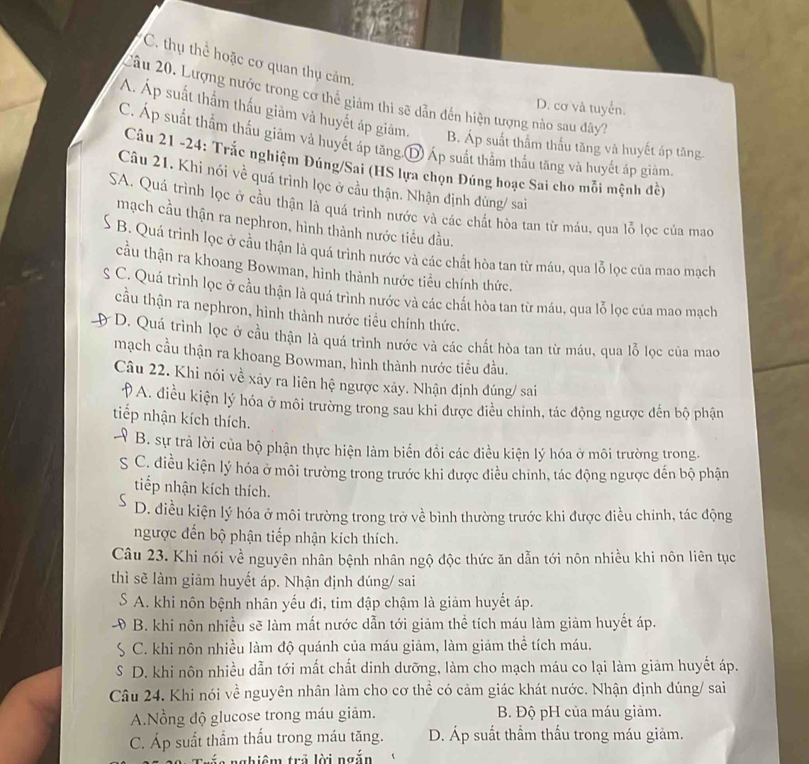 C. thụ thể hoặc cơ quan thụ cảm.
Câu 20. Lượng nước trong cơ thể giảm thì sẽ dẫn đến hiện tượng nào sau đây7
D. cơ và tuyển.
Á. Áp suất thầm thấu giảm và huyết áp giảm. B. Áp suất thầm thấu tăng và huyết áp tăng.
C. Áp suất thẩm thấu giảm và huyết áp tăng.D Áp suất thầm thấu tăng và huyết áp giàm
Câu 21 -24: Trắc nghiệm Đúng/Sai (HS lựa chọn Đúng hoạc Sai cho mỗi mệnh đề)
Câu 21. Khi nói về quá trình lọc ở cầu thận. Nhận định đúng/ sai
SA. Quá trình lọc ở cầu thận là quá trình nước và các chất hòa tan từ máu, qua lỗ lọc của mao
mạch cầu thận ra nephron, hình thành nước tiểu đầu.
B. Quá trình lọc ở cầu thận là quá trình nước và các chất hòa tan từ máu, qua lỗ lọc của mao mạch
cầu thận ra khoang Bowman, hình thành nước tiểu chính thức.
S : C. Quá trình lọc ở cầu thận là quá trình nước và các chất hòa tan từ máu, qua lỗ lọc của mao mạch
cầu thận ra nephron, hình thành nước tiểu chính thức.
* D. Quá trình lọc ở cầu thận là quá trình nước và các chất hòa tan từ máu, qua lỗ lọc của mao
mạch cầu thận ra khoang Bowman, hình thành nước tiểu đầu.
Câu 22. Khi nói về xảy ra liên hệ ngược xảy. Nhận định đúng/ sai
D 9 A. điều kiện lý hóa ở môi trường trong sau khi được điều chỉnh, tác động ngược đến bộ phận
tiếp nhận kích thích.
B. sự trả lời của bộ phận thực hiện làm biến đồi các điều kiện lý hóa ở môi trường trong.
S C. điều kiện lý hóa ở môi trường trong trước khi được điều chinh, tác động ngược đến bộ phận
tiếp nhận kích thích.
D. điều kiện lý hóa ở môi trường trong trở về bình thường trước khi được điều chỉnh, tác động
ngược đến bộ phận tiếp nhận kích thích.
Câu 23. Khi nói về nguyên nhân bệnh nhân ngộ độc thức ăn dẫn tới nôn nhiều khi nôn liên tục
thì sẽ làm giảm huyết áp. Nhận định đúng/ sai
S * A. khi nôn bệnh nhân yếu đi, tim đập chậm là giảm huyết áp.
B. khi nôn nhiều sẽ làm mất nước dẫn tới giảm thể tích máu làm giảm huyết áp.
S C. khi nôn nhiều làm độ quánh của máu giảm, làm giảm thể tích máu.
S D. khi nôn nhiều dẫn tới mất chất dinh dưỡng, làm cho mạch máu co lại làm giảm huyết áp.
Câu 24. Khi nói về nguyên nhân làm cho cơ thể có cảm giác khát nước. Nhận định đúng/ sai
A.Nồng độ glucose trong máu giảm. B. Độ pH của máu giảm.
C. Áp suất thầm thấu trong máu tăng. D. Áp suất thầm thấu trong máu giảm.
ghiêm trả lời ngắn