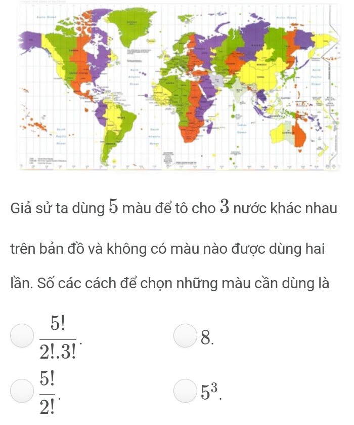 Giả sử ta dùng 5 màu để tô cho 3 nước khác nhau
trên bản đồ và không có màu nào được dùng hai
lần. Số các cách để chọn những màu cần dùng là
 5!/2!.3! .
8.
 5!/2! .
5^3.