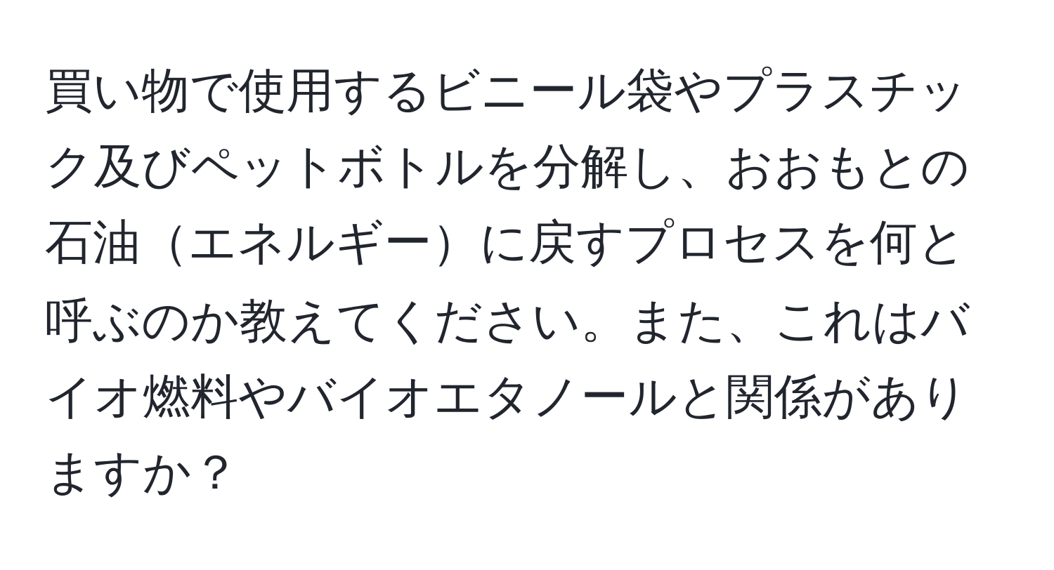 買い物で使用するビニール袋やプラスチック及びペットボトルを分解し、おおもとの石油エネルギーに戻すプロセスを何と呼ぶのか教えてください。また、これはバイオ燃料やバイオエタノールと関係がありますか？