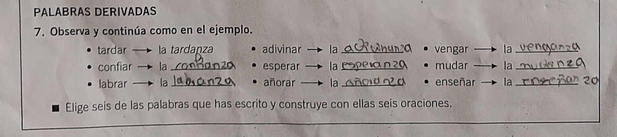 PALABRAS DERIVADAS 
7. Observa y continúa como en el ejemplo. 
tardar la tardaṇza adivinar la_ vengar la_ 
confiar la_ esperar la _mudar la_ 
labrar la _añorar la_ enseñar la_ 
Elige seis de las palabras que has escrito y construye con ellas seis oraciones.