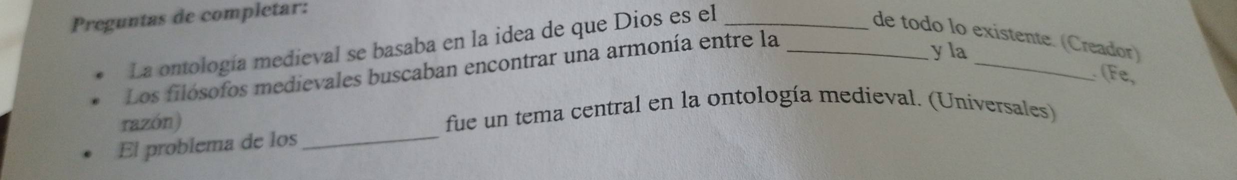 Preguntas de completar: 
La ontología medieval se basaba en la idea de que Dios es el_ 
de todo lo existente. (Creador) 
Los filósofos medievales buscaban encontrar una armonía entre la_ 
_ 
yla 
(Fe, 
_ 
razón) fue un tema central en la ontología medieval. (Universales) 
El problema de los