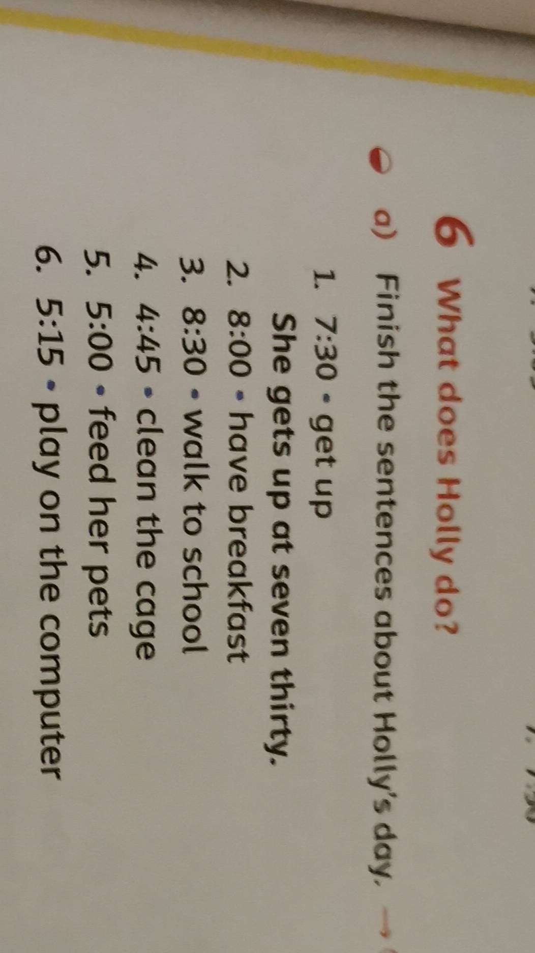 What does Holly do? 
a) Finish the sentences about Holly's day. 
1. 7:30 * get up 
She gets up at seven thirty. 
2. 8:00 • have breakfast 
3. 8:30 - walk to school 
4. 4:45 D clean the cage 
5. 5:00 • feed her pets 
6. 5:15 • play on the computer
