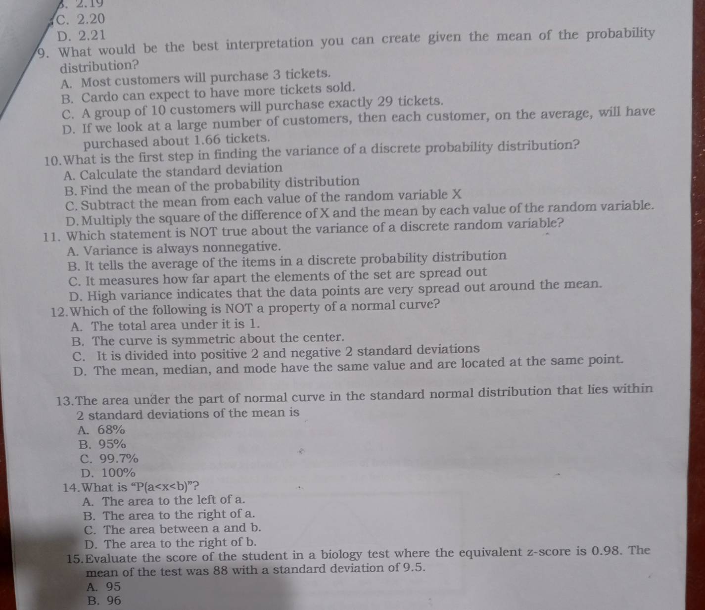 B、 2.19
C. 2.20
D. 2.21
9. What would be the best interpretation you can create given the mean of the probability
distribution?
A. Most customers will purchase 3 tickets.
B. Cardo can expect to have more tickets sold.
C. A group of 10 customers will purchase exactly 29 tickets.
D. If we look at a large number of customers, then each customer, on the average, will have
purchased about 1.66 tickets.
10.What is the first step in finding the variance of a discrete probability distribution?
A. Calculate the standard deviation
B. Find the mean of the probability distribution
C. Subtract the mean from each value of the random variable X
D. Multiply the square of the difference of X and the mean by each value of the random variable.
11. Which statement is NOT true about the variance of a discrete random variable?
A. Variance is always nonnegative.
B. It tells the average of the items in a discrete probability distribution
C. It measures how far apart the elements of the set are spread out
D. High variance indicates that the data points are very spread out around the mean.
12.Which of the following is NOT a property of a normal curve?
A. The total area under it is 1.
B. The curve is symmetric about the center.
C. It is divided into positive 2 and negative 2 standard deviations
D. The mean, median, and mode have the same value and are located at the same point.
13.The area under the part of normal curve in the standard normal distribution that lies within
2 standard deviations of the mean is
A. 68%
B. 95%
C. 99.7%
D. 100%
14.What is ''P(a ？
A. The area to the left of a.
B. The area to the right of a.
C. The area between a and b.
D. The area to the right of b.
15.Evaluate the score of the student in a biology test where the equivalent z-score is 0.98. The
mean of the test was 88 with a standard deviation of 9.5.
A. 95
B. 96