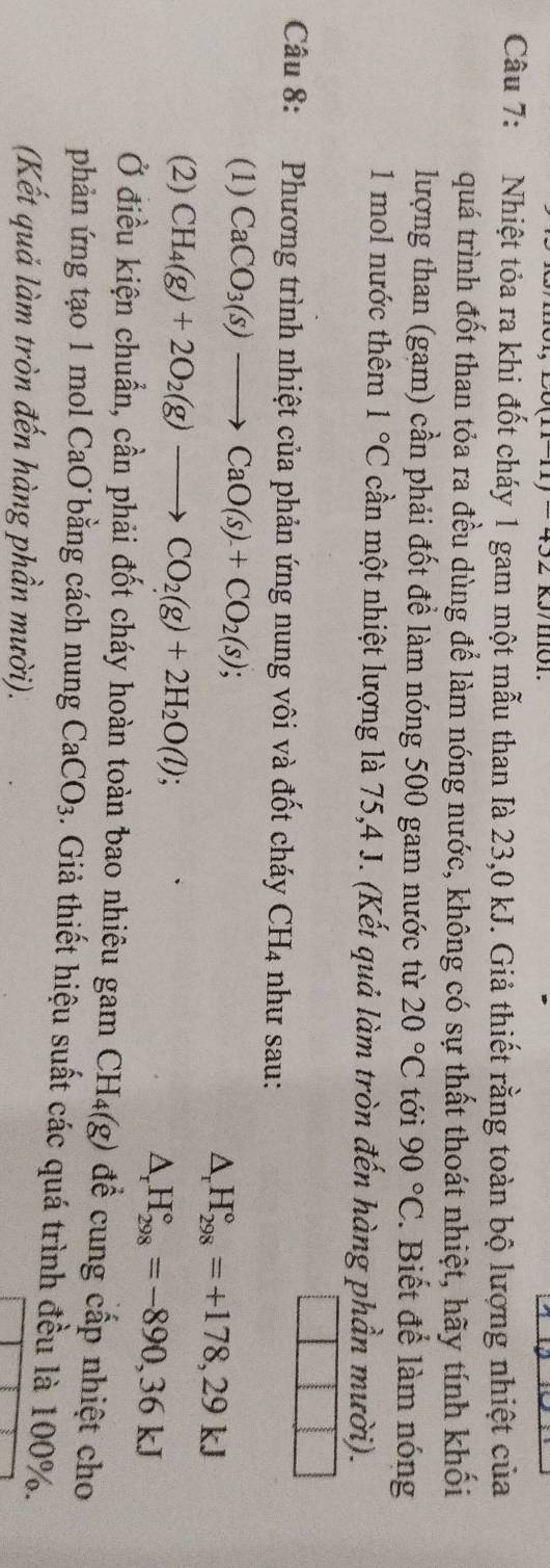 Nhiệt tỏa ra khi đốt cháy 1 gam một mẫu than Ià 23,0 kJ. Giả thiết rằng toàn bộ lượng nhiệt của 
quá trình đốt than tỏa ra đều dùng để làm nóng nước, không có sự thất thoát nhiệt, hãy tính khối 
lượng than (gam) cần phải đốt đề làm nóng 500 gam nước từ 20°C tới 90°C. Biết để làm nóng 
1 mol nước thêm 1°C cần một nhiệt lượng là 75, 4 J. (Kết quả làm tròn đến hàng phần mười). 
Câu 8: Phương trình nhiệt của phản ứng nung vôi và đốt cháy CH_4 như sau: 
(1) CaCO_3(s)to CaO(s)+CO_2(s);
△ _rH_(298)°=+178,29kJ
(2) CH_4(g)+2O_2(g)to CO_2(g)+2H_2O(l);
△ _rH_(298)°=-890, 36kJ
Ở điều kiện chuẩn, cần phải đốt cháy hoàn toàn bao nhiêu gam CH_4(g) để cung cấp nhiệt cho 
phản ứng tạo 1 mol CaO bằng cách nung CaCO_3 1. Giả thiết hiệu suất các quá trình đều là 100%. 
(Kết quả làm tròn đến hàng phần mười).