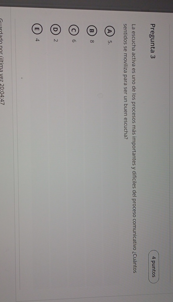 Pregunta 3 4 puntos
La escucha activa es uno de los procesos más importantes y difíciles del proceso comunicativo ¿Cuántos
sentidos se moviliza para ser un buen escucha?
A 5.
B 8
C 6
D 2
E  4
Guardado por última vez 20:04:47