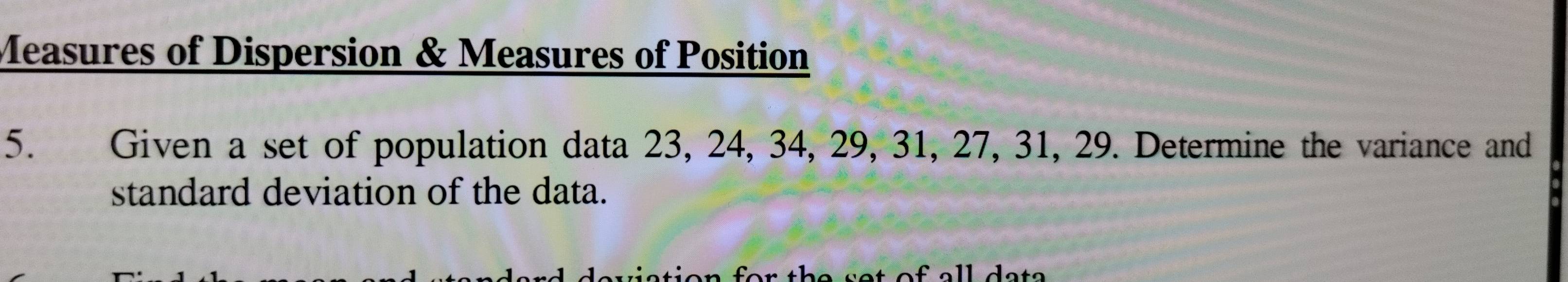 Measures of Dispersion & Measures of Position 
5. Given a set of population data 23, 24, 34, 29, 31, 27, 31, 29. Determine the variance and 
standard deviation of the data.