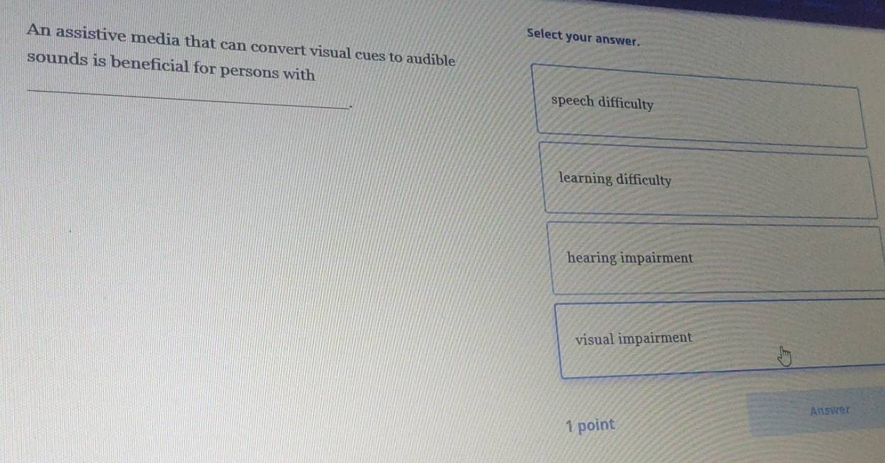 Select your answer.
An assistive media that can convert visual cues to audible
_
sounds is beneficial for persons with
.
speech difficulty
learning difficulty
hearing impairment
visual impairment
Answer
1 point