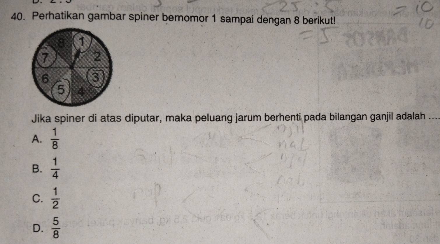 Perhatikan gambar spiner bernomor 1 sampai dengan 8 berikut!
8 1
7
2
6
3
5 4
Jika spiner di atas diputar, maka peluang jarum berhenti pada bilangan ganjil adalah ...
A.  1/8 
B.  1/4 
C.  1/2 
D.  5/8 