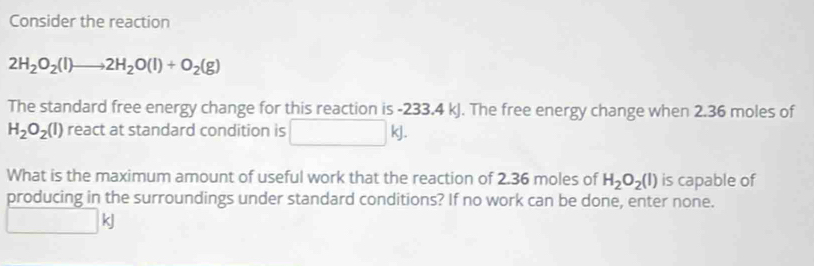 Consider the reaction
2H_2O_2(l)to 2H_2O(l)+O_2(g)
The standard free energy change for this reaction is -233.4 kJ. The free energy change when 2.36 moles of
H_2O_2(l) react at standard condition is □  | kj. 
What is the maximum amount of useful work that the reaction of 2.36 moles of H_2O_2(l) is capable of 
producing in the surroundings under standard conditions? If no work can be done, enter none.
□ H