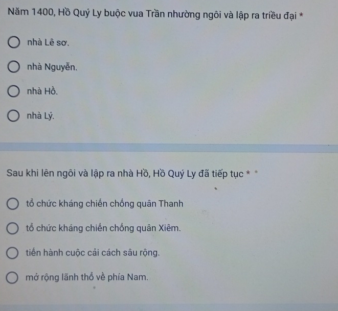 Năm 1400, Hồ Quý Ly buộc vua Trần nhường ngôi và lập ra triều đại *
nhà Lê sơ.
nhà Nguyễn.
nhà Hồ.
nhà Lý.
Sau khi lên ngôi và lập ra nhà Hồ, Hồ Quý Ly đã tiếp tục *
tổ chức kháng chiến chống quân Thanh
tổ chức kháng chiến chống quân Xiêm.
tiến hành cuộc cải cách sâu rộng.
mở rộng lãnh thổ về phía Nam.