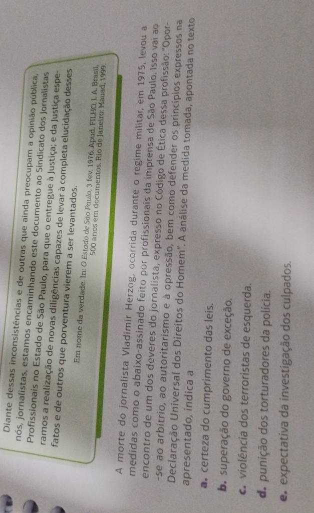 Diante dessas inconsistências e de outras que ainda preocupam a opinião pública,
nós, jornalistas, estamos encaminhando este documento ao Sindicato dos Jornalistas
Profissionais no Estado de São Paulo, para que o entregue à Justiça; e da Justiça espe-
ramos a realização de novas diligências capazes de levar à completa elucidação desses
fatos e de outros que porventura vierem a ser levantados.
Em nome da verdade. In: O Estado de São Paulo, 3 fev. 1976. Apud. FILHO, L. A. Brasil.
500 anos em documentos. Rio de Janeiro: Mauad, 1999.
A morte do jornalista Vladimir Herzog, ocorrida durante o regime militar, em 1975, levou a
medidas como o abaixo-assinado feito por profissionais da imprensa de São Paulo. Isso vai ao
encontro de um dos deveres do jornalista, expresso no Código de Ética dessa profissão: "Opor-
-se ao arbítrio, ao autoritarismo e à opressão, bem como defender os princípios expressos na
Declaração Universal dos Direitos do Homem”. A análise da medida tomada, apontada no texto
apresentado, indica a
a certeza do cumprimento das leis.
ba superação do governo de exceção.
a violência dos terroristas de esquerda.
do punição dos torturadores da polícia.
e expectativa da investigação dos culpados.