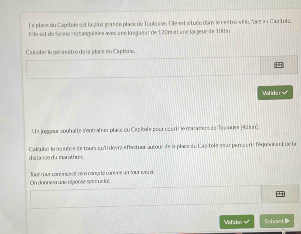 La place du Capitole est la plus grande place de Toulouse. Elle est située dans le centre-ville, face au Capitole. 
Elle est de forme rectangulaire avec une longueur de 120m et une largeur de 100m
Calculer le périmètre de la place du Capitole. 
:: 
Valider 
Un joggeur souhaite s'entraîner place du Capitole pour courir le marathon de Toulouse (42km). 
Calculer le nombre de tours qu'il devra effectuer autour de la place du Capitole pour parcourir l'équivalent de la 
distance du marathon. 
Tout tour commencé sera compté comme un tour entier. 
On donnera une réponse sans unité. 
'' 
Valider Suivant