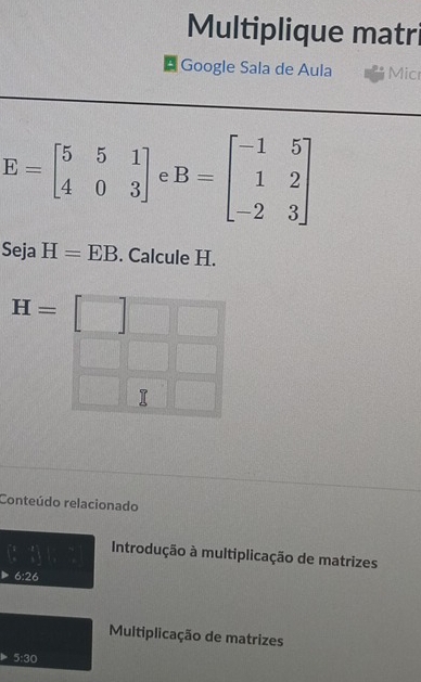 Multiplique matri 
* Google Sala de Aula Micr
E=beginbmatrix 5&5&1 4&0&3endbmatrix f B=beginbmatrix -1&5 1&2 -2&3endbmatrix
Seja H=EB. Calcule H.
H=
T 
Conteúdo relacionado 
Introdução à multiplicação de matrizes
6:26
Multiplicação de matrizes
5:30