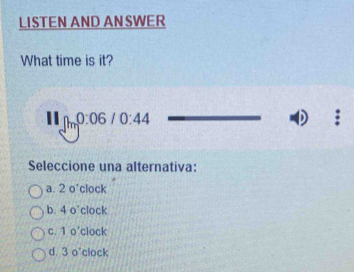 LISTEN AND ANSWER
What time is it?
111_m0:06/0:44 
Seleccione una alternativa:
a. 2 o 1 a clock
b. 4 o' clock
c. 1 0 clock
d. 3 o'clock