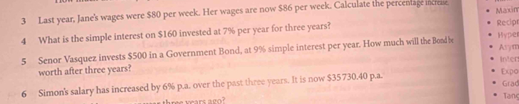 Last year, Jane's wages were $80 per week. Her wages are now $86 per week. Calculate the percentage increase. Maxim 
4 What is the simple interest on $160 invested at 7% per year for three years? 
Recip 
Asym 
5 Senor Vasquez invests $500 in a Government Bond, at 9% simple interest per year. How much will the Bond be Hyper 
Inter 
worth after three years? Expo 
6 Simon's salary has increased by 6% p.a. over the past three years. It is now $35730.40 p.a. Grad 
ree years ago? Tanç