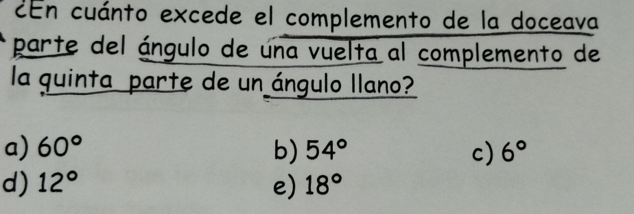 ¿En cuánto excede el complemento de la doceava
parte del ángulo de una vuelta al complemento de
la quinta parte de un ángulo llano?
a) 60° b) 54° c) 6°
d) 12° e) 18°