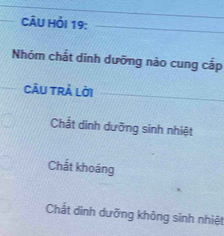 CÂU Hỏi 19:
Nhóm chắt dinh dưỡng nào cung cắp
Câu trả lời
Chất dinh dưỡng sinh nhiệt
Chất khoáng
Chất dinh dưỡng không sinh nhiệt