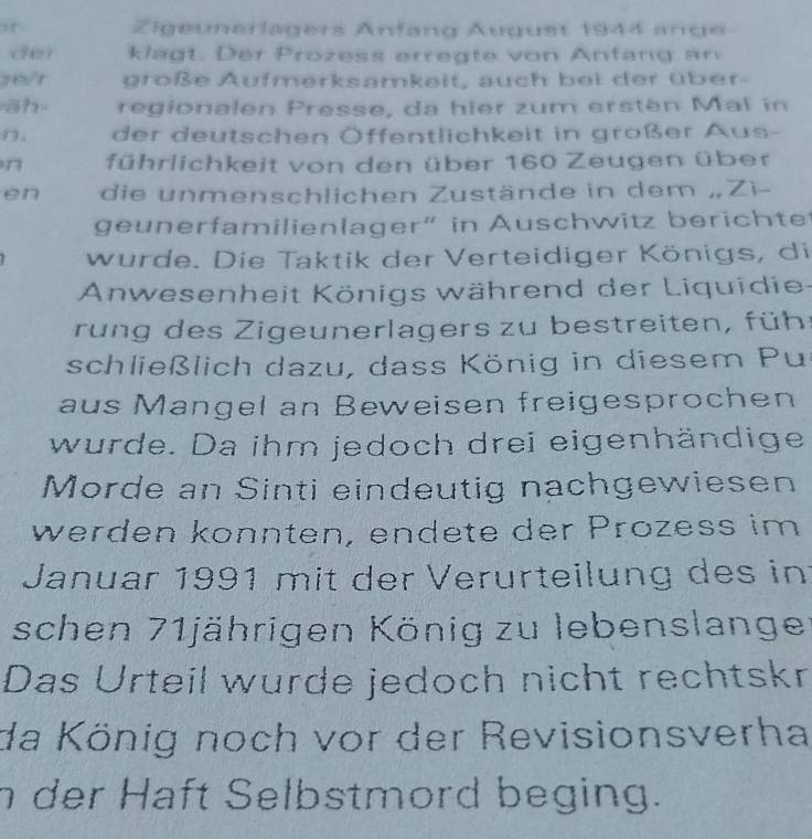 Zigeunerlagers Anfang Äugust 1944 ange 
de k a . D r oz es r g t n f an g n 
re/t große Aufmerksamkeit, auch bei der über- 
āh regionalen Presse, da hier zum ersten Mal in 
D. der deutschen Öffentlichkeit in großer Aus- 
n führlichkeit von den über 160 Zeugen über 
en die unmenschlichen Zustände in dem „Zì- 
geunerfamilienlager” in Auschwitz berichte 
wurde. Die Taktik der Verteidiger Königs, di 
Anwesenheit Königs während der Liquidie 
run g de s Zigeunerlagers zu bestreiten, führ 
schließlich dazu, dass König in diesem Pu 
aus Mangel an Beweisen freigesprochen 
wurde. Da ihm jedoch drei eigenhändige 
Morde an Sinti eindeutig nachgewiesen 
werden könnten, endete der Prozess im 
Januar 1991 mit der Verurteilung des in 
schen 71jährigen König zu lebenslanger 
Das Urteil wurde jedoch nicht rechtskr 
da König noch vor der Revisionsverha 
n der Haft Selbstmord beging.