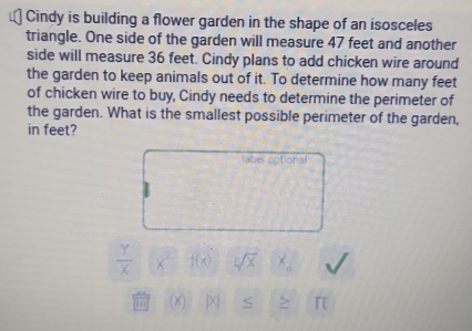 Cindy is building a flower garden in the shape of an isosceles 
triangle. One side of the garden will measure 47 feet and another 
side will measure 36 feet. Cindy plans to add chicken wire around 
the garden to keep animals out of it. To determine how many feet
of chicken wire to buy, Cindy needs to determine the perimeter of 
the garden. What is the smallest possible perimeter of the garden, 
in feet? 
label optional
 Y/X  x^2 j(x) sqrt[n](x) X_6
(X) jXj S