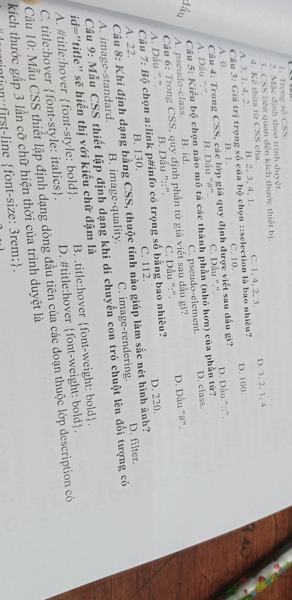 Trọng số CSS.
2. Mặc định theo trình duyệt.
3. CSS liên quan đến kích thước thiết bị.
4. Kế thừa từ CSS cha.
A. 3, 1, 4, 2. B. 2, 3, 4, 1. C. 1, 4, 2, 3. D. 3, 2, 1, 4.
D. 100.
Câu 3: Giá trị trọng số của bộ chọn ::selection là bao nhiêu?
A. 0. B. 1. C. 10.
Câu 4: Trong CSS, các lớp giả quy định được viết sau dấu gì?
A. Dấu ":". B. Dấu "#". C. Dấu ".". D. Dấu "::".
Câu 5: Kiểu bộ chọn nào mô tả các thành phần (nhỏ hơn) của phần tử?
A. pseudo-class. B. id. C. pseudo-element. D. class.
Câu 6: Trong CSS, quy định phần tử giả viết sau dấu gì?
A. Dấu ".". B. Dấu "::". C. Dấu ":". D. Dấu "#".
Câu 7: Bộ chọn a:link p#info có trọng số bằng bao nhiêu?
C. 112. D. 220.
A. 22. B. 130.
Câu 8: Khi định dạng bằng CSS, thuộc tính nào giúp làm sắc nét hình ảnh?
A. image-standard. B. image-quality. C. image-rendering. D. filter.
Câu 9: Mẫu CSS thiết lập định dạng khi di chuyển con trỏ chuột lên đối tượng có
id="title" sẽ hiển thị với kiểu chữ đậm là
A. #title:hover font-style: bold. B. .title:hover font-weight: bold.
C. title:hover font-style: italics. D. #title:hover font-weight: bold.
Câu 10: Mẫu CSS thiết lập định dạng dòng đầu tiên của các đoạn thuộc lớp description có
kích thước gấp 3 lần cỡ chữ hiện thời của trình duyệt là
ntion : first-line font-size: 3rem;.