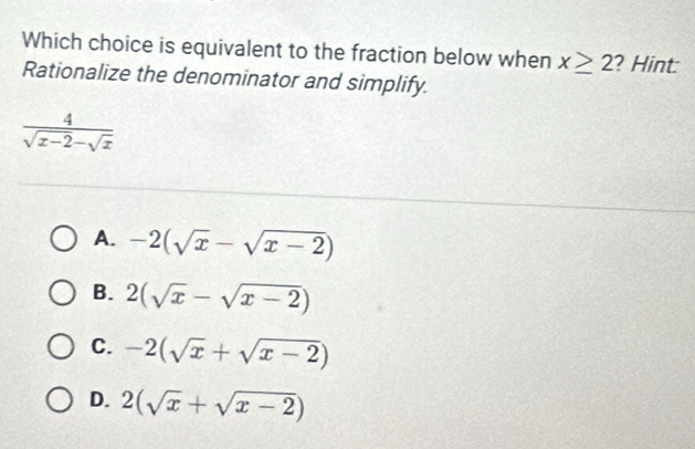 Which choice is equivalent to the fraction below when x≥ 2 ? Hint
Rationalize the denominator and simplify.
 4/sqrt(x-2)-sqrt(x) 
A. -2(sqrt(x)-sqrt(x-2))
B. 2(sqrt(x)-sqrt(x-2))
C. -2(sqrt(x)+sqrt(x-2))
D. 2(sqrt(x)+sqrt(x-2))