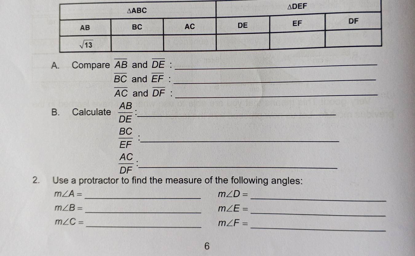 Compare overline AB and overline DE _
overline BC and overline EF._
overline AC and overline DF :_
B. Calculate  AB/DE  _
 BC/EF ._
_  AC/DF 
2. Use a protractor to find the measure of the following angles:
_
m∠ A=
_
m∠ D=
_
m∠ B=
_ m∠ E=
_
m∠ C=
_ m∠ F=
6