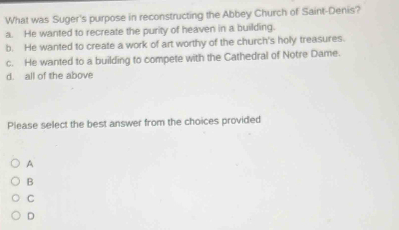 What was Suger's purpose in reconstructing the Abbey Church of Saint-Denis?
a. He wanted to recreate the purity of heaven in a building.
b. He wanted to create a work of art worthy of the church's holy treasures.
c. He wanted to a building to compete with the Cathedral of Notre Dame.
d. all of the above
Please select the best answer from the choices provided
A
B
C
D