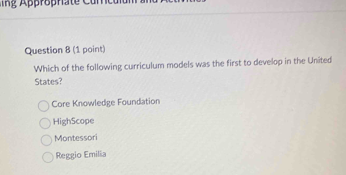 lng Appropriate Curcu
Question 8 (1 point)
Which of the following curriculum models was the first to develop in the United
States?
Core Knowledge Foundation
HighScope
Montessori
Reggio Emilia