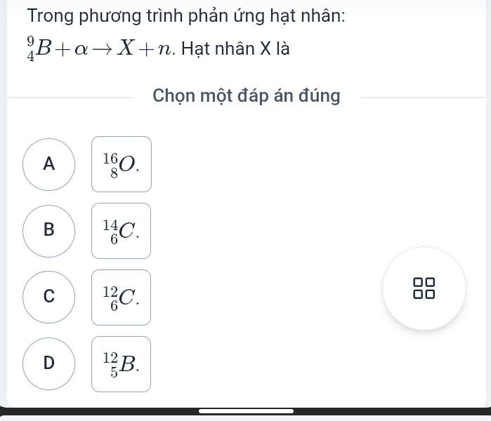 Trong phương trình phản ứng hạt nhân:
_4^9B+alpha to X+n. Hạt nhân X là
Chọn một đáp án đúng
A _8^(16)O.
B _6^(14)C.
C _6^(12)C.
D _5^(12)B.