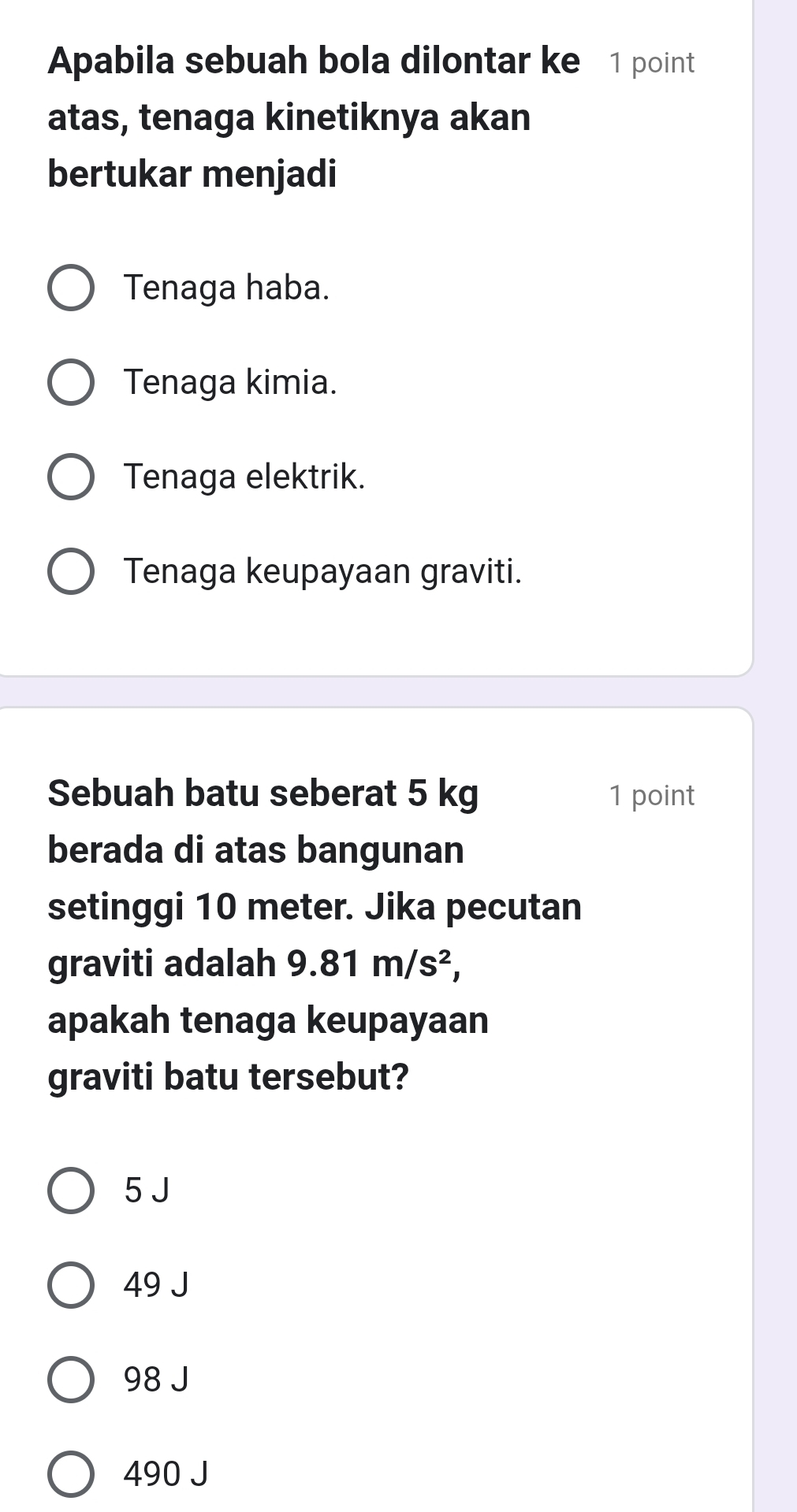 Apabila sebuah bola dilontar ke 1 point
atas, tenaga kinetiknya akan
bertukar menjadi
Tenaga haba.
Tenaga kimia.
Tenaga elektrik.
Tenaga keupayaan graviti.
Sebuah batu seberat 5 kg 1 point
berada di atas bangunan
setinggi 10 meter. Jika pecutan
graviti adalah 9.81m/s^2, 
apakah tenaga keupayaan
graviti batu tersebut?
5 J
49 J
98 J
490 J