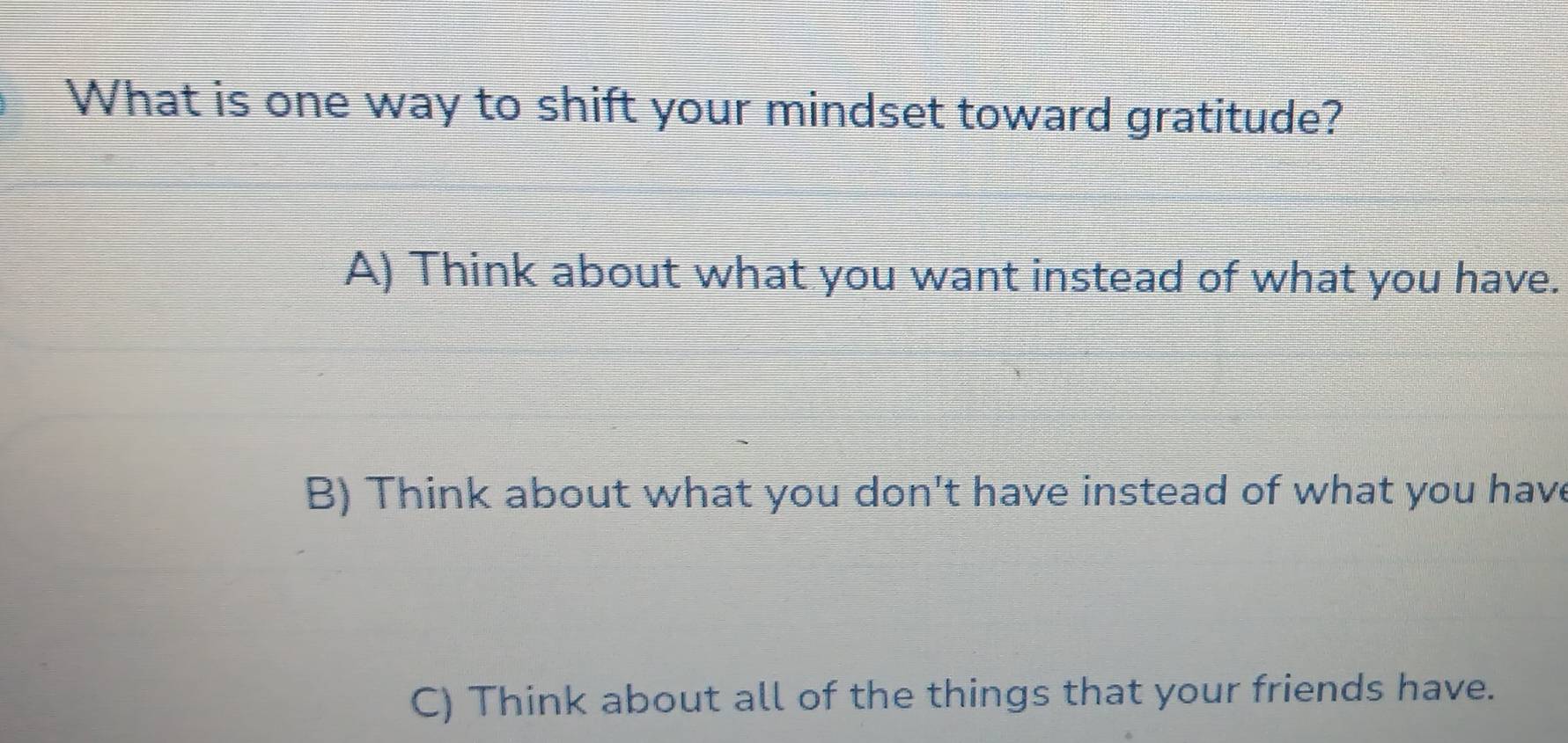 What is one way to shift your mindset toward gratitude?
A) Think about what you want instead of what you have.
B) Think about what you don't have instead of what you have
C) Think about all of the things that your friends have.