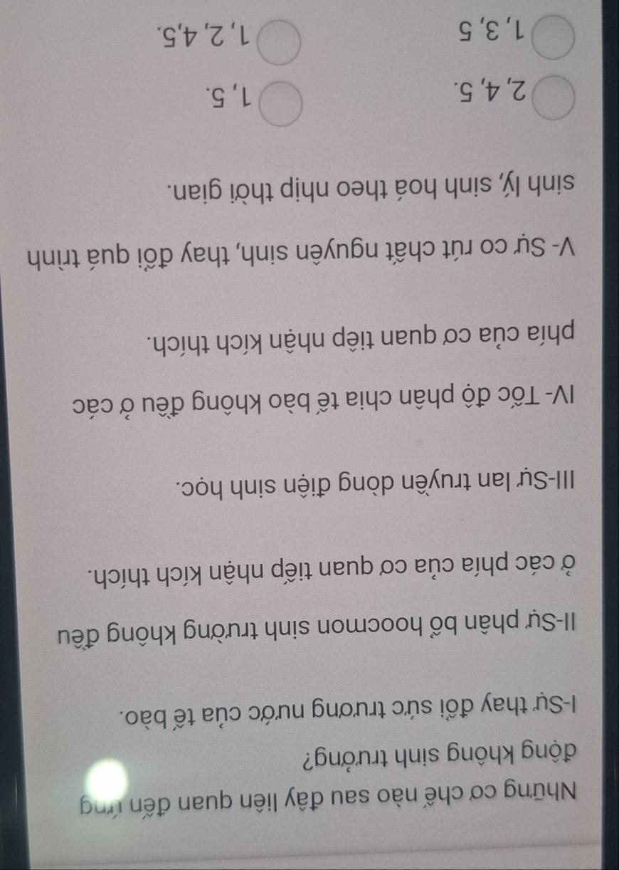Những cơ chế nào sau đây liên quan đến ứng
động không sinh trưởng?
I-Sự thay đổi sức trương nước của tế bào.
II-Sự phân bổ hoocmon sinh trường không đều
ở các phía của cơ quan tiếp nhận kích thích.
III-Sự lan truyền dòng điện sinh học.
IV- Tốc độ phân chia tế bào không đều ở các
phía của cơ quan tiếp nhận kích thích.
V- Sự co rút chất nguyên sinh, thay đổi quá trình
sinh lý, sinh hoá theo nhịp thời gian.
2, 4, 5. 1, 5.
1, 3, 5 1, 2, 4, 5.