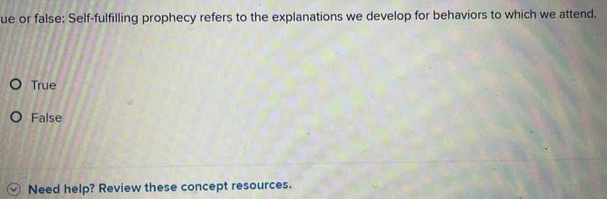 ue or false: Self-fulfilling prophecy refers to the explanations we develop for behaviors to which we attend.
True
False
Need help? Review these concept resources.